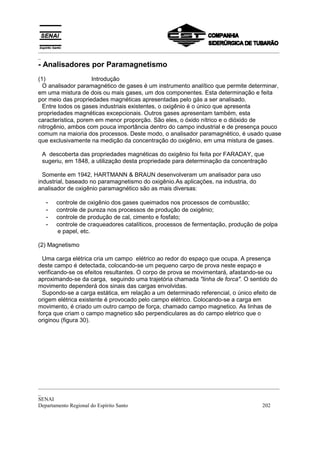 _________________________________________________________________________________________
_
- Analisadores por Paramagnetismo
(1)                  Introdução
  O analisador paramagnético de gases é um instrumento analítico que permite determinar,
em uma mistura de dois ou mais gases, um dos componentes. Esta determinação e feita
por meio das propriedades magnéticas apresentadas pelo gás a ser analisado.
  Entre todos os gases industriais existentes, o oxigênio é o único que apresenta
propriedades magnéticas excepcionais. Outros gases apresentam também, esta
característica, porem em menor proporção. São eles, o óxido nítrico e o dióxido de
nitrogênio, ambos com pouca importância dentro do campo industrial e de presença pouco
comum na maioria dos processos. Deste modo, o analisador paramagnético, é usado quase
que exclusivamente na medição da concentração do oxigênio, em uma mistura de gases.

 A descoberta das propriedades magnéticas do oxigênio foi feita por FARADAY, que
 sugeriu, em 1848, a utilização desta propriedade para determinação da concentração

  Somente em 1942, HARTMANN & BRAUN desenvolveram um analisador para uso
industrial, baseado no paramagnetismo do oxigênio.As aplicações, na industria, do
analisador de oxigênio paramagnético são as mais diversas:

  -   controle de oxigênio dos gases queimados nos processos de combustão;
  -   controle de pureza nos processos de produção de oxigênio;
  -   controle de produção de cal, cimento e fosfato;
  -   controle de craqueadores catalíticos, processos de fermentação, produção de polpa
      e papel, etc.

(2) Magnetismo

  Uma carga elétrica cria um campo elétrico ao redor do espaço que ocupa. A presença
deste campo é detectada, colocando-se um pequeno carpo de prova neste espaço e
verificando-se os efeitos resultantes. O corpo de prova se movimentará, afastando-se ou
aproximando-se da carga, seguindo uma trajetória chamada "linha de forca". O sentido do
movimento dependerá dos sinais das cargas envolvidas.
  Supondo-se a carga estática, em relação a um determinado referencial, o único efeito de
origem elétrica existente é provocado pelo campo elétrico. Colocando-se a carga em
movimento, é criado um outro campo de força, chamado campo magnetico. As linhas de
força que criam o campo magnetico são perpendiculares as do campo eletrico que o
originou (figura 30).




_________________________________________________________________________________________
_
SENAI
Departamento Regional do Espírito Santo                                            202
 