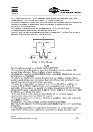 _________________________________________________________________________________________
_
figura 35 dois termistores, T1 e T2, aquecidos eletricamente, são colocados a pequena
distância um do outro na direção do eixo do tubo onde circula o gás.
Os dois termistores são ligados num circuito em ponte, que detectará qualquer diferença de
resistência entre eles. A alimentação da ponte, mantêm, os termistores em uma
temperatura acima da ambiente.
Não havendo circulação de gás, as temperaturas de T1 e T21 são idênticas e,
consequentemente, o instrumento de medição marca zero.
Com circulação de gás de esquerda para a direita, por exemplo, T1 esfria e T2 aquece e a
indicação do instrumento será proporcional ao fluxo.




                                              Fig 35
Considerações gerais sobre o analisador de efeito QUINCKE
- No caso da amostra não circular no sistema de detecção do fluxo, o analisador não é
sensível às características físicas do gás de amostra tais como:
densidade calor específico, condutibilidade térmica e viscosidade. Gases corrosivos podem
ser analisados com facilidade.
- Os fatores que interferem na precisão do instrumento são: vazão da amostra e do gás
auxiliar, pressão atmosférica e temperatura da amostra. Deste modo, o analisador possui
dispositivos para manter constantes estas grandezas.
- As faixas de medição podem ser ajustadas de um mínimo 0% a 2% de oxigênio a um
máximo de 0% a 100% de oxigênio com ou sem a supressão de zero. No caso de
supressão o analisador pode ser ajustado em qualquer faixa, para um intervalo mínimo de
variação de 2%, como no caso da faixa de 98% a 100% de oxigênio. A precisão da medição
é melhor do que +- 2% do valor medido.
- Outra característica positiva deste tipo de analisador é o seu tempo de resposta
extremamente curto, geralmente, inferior a 1 segundo.
- Como desvantagem, pode ser citada, a influencia de posição do instrumento, na precisão
de medição do mesmo.
Analisadores Termoparamagnéticos ou analisadores termomagnéticos:
São instrumentos baseados na diminuição da suscetibilidade magnética com o aumento de
temperatura.
A combinação apropriada de um gradiente de temperatura e um campo magnético não
uniforme cria um fluxo gasoso proporcional a suscetibilidade do gás, chamado vento
_________________________________________________________________________________________
_
SENAI
Departamento Regional do Espírito Santo                                            211
 
