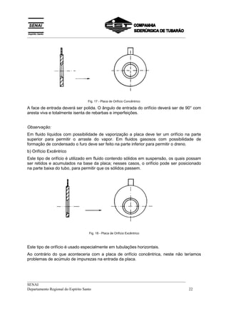 __________________________________________________________________________________




                                Fig. 17 - Placa de Orifício Concêntrico

A face de entrada deverá ser polida. O ângulo de entrada do orifício deverá ser de 90° com
aresta viva e totalmente isenta de rebarbas e imperfeições.


Observação:
Em fluido líquidos com possibilidade de vaporização a placa deve ter um orifício na parte
superior para permitir o arraste do vapor. Em fluidos gasosos com possibilidade de
formação de condensado o furo deve ser feito na parte inferior para permitir o dreno.
b) Orifício Excêntrico
Este tipo de orifício é utilizado em fluido contendo sólidos em suspensão, os quais possam
ser retidos e acumulados na base da placa; nesses casos, o orifício pode ser posicionado
na parte baixa do tubo, para permitir que os sólidos passem.




                                Fig. 18 - Placa de Orifício Excêntrico



Este tipo de orifício é usado especialmente em tubulações horizontais.
Ao contrário do que aconteceria com a placa de orifício concêntrica, neste não teríamos
problemas de acúmulo de impurezas na entrada da placa.



__________________________________________________________________________________
SENAI
Departamento Regional do Espírito Santo                                            22
 