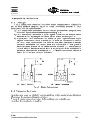 _________________________________________________________________________________________
_
 Analisador de Oxi-Zircônia
2.4.1 - Introdução
     A célula eletroquímica constitui-se basicamente de dois eletrodos imersos ou separados
por um meio condutor adequado, líquido ou solido, denominado eletrólito. A célula
eletroquímica pode ser classificada em:
     a) Célula eletroquímica galvânica ou voltaica: é aquela que transforma energia química
        do sistema eletrodo/eletrólito em energia elétrica (fig. 47A).
     b) Célula eletroquímica eletrolítica: é aquela ligada a uma fonte de energia elétrica
        externa que força a passagem de corrente elétrica através da célula (fig. 47B).
     c) A aplicação da célula eletroquímica na análise de gases, especificamente do gás
        oxigênio, baseia-se no fato de que esse gás, ao entrar em contato com o eletrólito
        da célula, reage quimicamente com este de uma forma previsível e definida,
        permitindo estabelecer uma relação entre sua concentração e uma grandeza
        elétrica qualquer, possível de ser medida através da célula. (Ex.: tensão elétrica,
        corrente elétrica, resistência ôhmica, etc.). A reação química entre o oxigênio e o
        eletrólito é regida pela lei de Henry que diz: "O oxigênio dissolvido no eletrólito é
        função da concentração deste gás na amostra".




                              Fig. 47 - Células Eletroquímicas

2.4.2- Analisador de Oxi-zirconio

na verdade uma célula (ou pilha) eletroquímica galvânica embora sua construção é bastante
diferenciada dos outros modelos eletroquímicos.
A figura 48 mostra esquematicamente e de forma básica esse analisador, que
na verdade é um analisador de oxigênio.




_________________________________________________________________________________________
_
SENAI
Departamento Regional do Espírito Santo                                            220
 