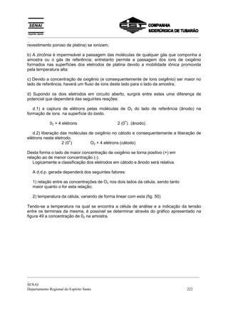 _________________________________________________________________________________________
_
revestimento poroso de platina) se ionizam;

b) A zircônia é impermeável a passagem das moléculas de qualquer gás que componha a
amostra ou o gás de referência; entretanto permite a passagem dos íons de oxigênio
formados nas superfícies dos eletrodos de platina devido a mobilidade iônica promovida
pela temperatura alta:

c) Devido a concentração de oxigênio (e consequentemente de íons oxigênio) ser maior no
lado de referência, haverá um fluxo de íons deste lado para o lado da amostra;

d) Supondo os dois eletrodos em circuito aberto, surgirá entre estes uma diferença de
potencial que dependerá das seguintes reações:

   d.1) a captura de elétrons pelas moléculas de O2 do lado de referência (ânodo) na
formação de íons na superfície do óxido.
                                                   =
           02 + 4 elétrons                     2 (0 ) (ânodo)

   d.2) liberação das moléculas de oxigênio no cátodo e consequentemente a liberação de
elétrons neste eletrodo.
                       =
                   2 (0 )        O2 + 4 elétrons (cátodo)

Desta forma o lado de maior concentração de oxigênio se torna positivo (+) em
relação ao de menor concentração (-).
   Logicamente a classificação dos eletrodos em cátodo e ânodo será relativa.

  A d.d.p. gerada dependerá dos seguintes fatores:

  1) relação entre as concentrações de O2 nos dois lados da célula, sendo tanto
  maior quanto o for esta relação;

  2) temperatura da célula, variando de forma linear com esta (fig. 50)

Tendo-se a temperatura na qual se encontra a célula de análise e a indicação da tensão
entre os terminais da mesma, é possível se determinar através do gráfico apresentado na
figura 49 a concentração de 02 na amostra.




_________________________________________________________________________________________
_
SENAI
Departamento Regional do Espírito Santo                                            222
 