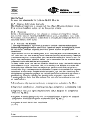 _________________________________________________________________________________________
_
OBSERVAÇÃO:
Os gases mais utilizados são He, H2, N2, Ar, O2, CO, CO2 e Ne.

2.5.7 - Sistemas de Introdução da amostra
São utilizadas principalmente as válvulas multi-vias. A figura 53 ilustra este tipo de válvula.
Em a temos a situação de análise e em b a dosagem da amostra.

2.5.8 - Detectores
Dentre os detectores possíveis, o mais utilizado nos processos cromatográficos é aquele
cujo princípio é baseado na condutividade térmica dos gases, já estudado no nosso curso.
Alem desses, podem ser utilizados os detectores da ionização, de ionização de chama e de
captura de elétrons, dentre outros.

2.5.9 - Avaliação Final de dados
O cromatograma obtido no registrador (que compõe também o sistema cromatográfico)
pode ser empregado para fins de identificação a partir dos tempos de retenção que podem
ser calculados a partir dele ou para quantificação quando as áreas dos picos forem
determinadas.
Dependendo da natureza do cromatograma, a sua interpretação e cálculo manual pode ser
uma tarefa demorada e as vezes impossível de se efetuar com precisão, como por exemplo,
quando se empregam colunas capilares que produzem facilmente picos de até um volt com
largura de somente alguns segundos. Nesse caso o sistema tem que ser associado a um
processador/registrador dedicado a cromatografia.
Os dados obtidos nesse caso são bem diferentes. Geralmente esses instrumentos registram
o cromatograma normal , associam a cada pico o seu tempo de retenção, com a precisão
de centésimos ou milésimos de minuto, determinam sua área, multiplicam amostra ou a
concentração de um ou mais grupos de substâncias, fornecendo um relatório final impresso
ou enviando as informações finais para outro computador, que controlará o processo. Em
outros casos o processador guarda na sua memória o próprio cromatograma, permitindo o
seu cálculo por diferentes métodos, fato que economiza tempo para novas análises.
A apresentação dos dados de análise pode ser feita pelo próprio cromatograma, que pode
ser classificado em:

1) Cromatograma total, que representa todos os componentes analisadores (fig 55.a).

2)Diagrama de picos total, que seleciona apenas alguns componentes analisados (fig. 55.b);

3)Diagrama de traços, que representa graficamente a altura dos picos dos componentes
 analisados (fig. 55.c);

4) diagrama de pontos (peak-picker), onde são representadas 50 as pontas dos picos dos
 componentes analisados com pontos de diferentes cores (fig. 55.d);

5) diagrama de linhas de um único componente
(fig. 55.e).


_________________________________________________________________________________________
_
SENAI
Departamento Regional do Espírito Santo                                            230
 