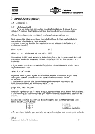_________________________________________________________________________________________
_
3 - ANALISADOR DE LÍQUIDOS

3.1 - Medidor de pH

3.1.1  - Definição de pH
       "pH é um índice que representa o grau de alcalinidade ou de acidez de uma
solução". A medição de pH pode ser dividida de um modo geral em dois métodos:

Método de medida elétrica e método de medida pela comparação de cor.

Na área industrial utiliza-se o método de medição elétrica devido a sua facilidade de
manipulação e facilidade na instrumentação.
O método de eletrodo de vidro é principalmente o mais utilizado. A definição do pH e
conforme a fórmula 3.1.

pH = - log[H+]                                  (3.1)

pH = - log a H+ : atividade do íon Hidrogênio   (3.2)

Na realidade é difícil medir a atividade do íon hidrogênio, o H+, durante a medição do pH,
por isso ela é realizada através da medição comparativa com um líquido cujo pH já é
conhecido.

A água pura é considerada um eletrólito fraquíssimo, dissociando-se de acordo com a
seguinte equação iônica:
                 +        -
3H2O " ! H3 + 3OH

O grau de dissociação da água é extremamente pequeno. Realmente, a água não é
um isolante perfeito, apresentando uma condutibilidade elétrica da ordem
     -6
de 10 mho.
A concentração de seus íons, determinada experimentalmente pela medida de
                                              0
condutibilidade elétrica, na temperatura de 25 C e de:
           -         -7
[H+] = [OH ] = 10 íon g/ litro
                                 7
Este valor significa que de 10 moles de água, apenas uma se ioniza. Diante do que foi dito,
é fácil concluir que a concentração da água não dissociada é praticamente a totalidade da
mesma.

Escolheu-se o valor da concentração do íon hidrogênio para identificar os meios ácido,
básico e neutro. Assim, temos:
                   [H+] > 7                                    meio ácido
                   [H+] = 7                                    meio neutro
                   [H+] > 7                                    meio básico ou alcalino

A fim de evitar o trabalho com potências de expoente negativo, que normalmente confunde
_________________________________________________________________________________________
_
SENAI
Departamento Regional do Espírito Santo                                            231
 