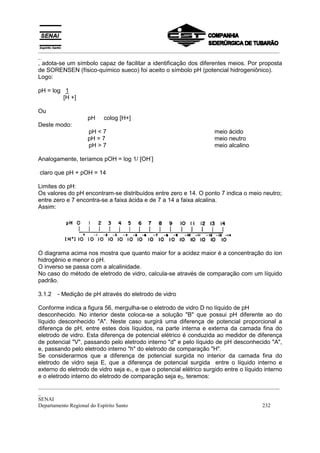_________________________________________________________________________________________
_
, adota-se um símbolo capaz de facilitar a identificação dos diferentes meios. Por proposta
de SORENSEN (físico-químico sueco) foi aceito o símbolo pH (potencial hidrogeniônico).
Logo:

pH = log 1
         [H +]

Ou
                   pH    colog [H+]
Deste modo:
                   pH < 7                                            meio ácido
                   pH = 7                                            meio neutro
                   pH > 7                                            meio alcalino
                                            -
Analogamente, teríamos pOH = log 1/ [OH ]

claro que pH + pOH = 14

Limites do pH:
Os valores do pH encontram-se distribuídos entre zero e 14. O ponto 7 indica o meio neutro;
entre zero e 7 encontra-se a faixa ácida e de 7 a 14 a faixa alcalina.
Assim:




O diagrama acima nos mostra que quanto maior for a acidez maior é a concentração do íon
hidrogênio e menor o pH.
O inverso se passa com a alcalinidade.
No caso do método de eletrodo de vidro, calcula-se através de comparação com um líquido
padrão.

3.1.2   - Medição de pH através do eletrodo de vidro

Conforme indica a figura 56, mergulha-se o eletrodo de vidro D no líquido de pH
desconhecido. No interior deste coloca-se a solução "B" que possui pH diferente ao do
líquido desconhecido "A". Neste caso surgirá uma diferença de potencial proporcional a
diferença de pH, entre estes dois líquidos, na parte interna e externa da camada fina do
eletrodo de vidro. Esta diferença de potencial elétrico é conduzida ao medidor de diferença
de potencial "V", passando pelo eletrodo interno "d" e pelo líquido de pH desconhecido "A",
e, passando pelo eletrodo interno "h" do eletrodo de comparação "H".
Se considerarmos que a diferença de potencial surgida no interior da camada fina do
eletrodo de vidro seja E, que a diferença de potencial surgida entre o líquido interno e
externo do eletrodo de vidro seja e1, e que o potencial elétrico surgido entre o líquido interno
e o eletrodo interno do eletrodo de comparação seja e2, teremos:
_________________________________________________________________________________________
_
SENAI
Departamento Regional do Espírito Santo                                            232
 