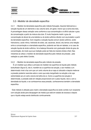 _________________________________________________________________________________________
_


   3.2 - Medidor de densidade específica

3.2.1   - Medidor de densidade específica pelo método flutuação, Quando fabricamos a
solução líquida de um elemento o seu volume será, em geral, menor que a soma dos dois,
A porcentagem dessa variação varia conforme a sua concentração e é difícil calcular o grau
de concentração a partir da mistura dos dois. É muito freqüente medir o grau de
concentração do álcool de uma bebida ou do ácido sulfúrico diluído num acumulador a partir
da densidade específica. Com respeito a solução líquida comum (ácido sulfúrico, acido
hidroclorico, acido nítrico, hidróxido de sódio, sal, sacarose, álcool, etc) temos uma relação
entre a concentração e a densidade específica, podendo ser lida em tabelas, e no caso de
solução líquida de ácido sulfúrico, há a balança flutuante com graduação direta do grau de
concentração, de modo que sua medição pode ser feita de maneira direta e fácil, Nas
indústrias se utiliza o medidor de densidade específica pelo método de pressão , pela
radiação ou pelo efeito Coriolis.


3.2.2   - Medidor de densidade específica pelo método de pressão.
   É um medidor que utiliza o princípio do medidor da superfície do líquido pelo método
borbulhador (figura 5), isto é, mantêm-se a superfície da solução, a ser medida a um
determinado nível e faz com que um certo volume de ar seja aí colocado e depois mede-se
a pressão posterior exercida sobre o cano que esta mergulhado na solução e de cuja
extremidade sai um certo volume de bolha de ar, Como a superfície da solução é
determinada, a pressão está em relação proporcional com o peso líquido, isto é, com a
densidade do líquido, e se conhecermos essa pressão, conheceremos também a densidade
específica.


 Este método é utilizado para medir a densidade específica do ácido contido num recipiente
com solução ácida para decapagem de metais que está em estado de excesso e depois
que o líquido esteja sendo distribuído continuamente.




_________________________________________________________________________________________
_
SENAI
Departamento Regional do Espírito Santo                                            237
 
