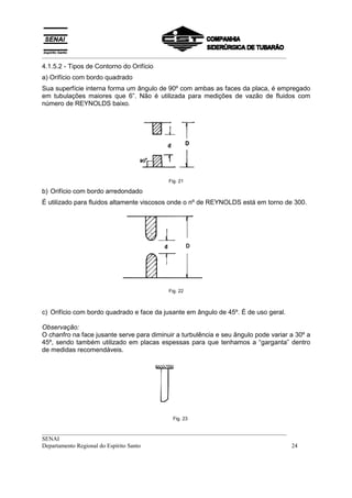 __________________________________________________________________________________
4.1.5.2 - Tipos de Contorno do Orifício
a) Orifício com bordo quadrado
Sua superfície interna forma um ângulo de 90º com ambas as faces da placa, é empregado
em tubulações maiores que 6”. Não é utilizada para medições de vazão de fluidos com
número de REYNOLDS baixo.




                                           Fig. 21

b) Orifício com bordo arredondado
É utilizado para fluidos altamente viscosos onde o nº de REYNOLDS está em torno de 300.




                                           Fig. 22



c) Orifício com bordo quadrado e face da jusante em ângulo de 45º. É de uso geral.

Observação:
O chanfro na face jusante serve para diminuir a turbulência e seu ângulo pode variar a 30º a
45º, sendo também utilizado em placas espessas para que tenhamos a “garganta” dentro
de medidas recomendáveis.




                                             Fig. 23

__________________________________________________________________________________
SENAI
Departamento Regional do Espírito Santo                                            24
 