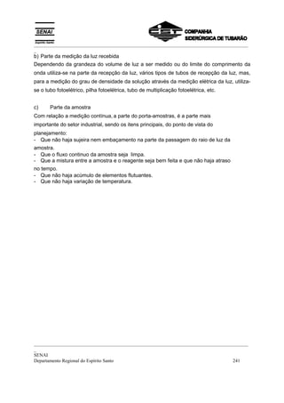 _________________________________________________________________________________________
_
b) Parte da medição da luz recebida
Dependendo da grandeza do volume de luz a ser medido ou do limite do comprimento da
onda utiliza-se na parte da recepção da luz, vários tipos de tubos de recepção da luz, mas,
para a medição do grau de densidade da solução através da medição elétrica da luz, utiliza-
se o tubo fotoelétrico, pilha fotoelétrica, tubo de multiplicação fotoelétrica, etc.


c)     Parte da amostra
Com relação a medição contínua, a parte do porta-amostras, é a parte mais
importante do setor industrial, sendo os itens principais, do ponto de vista do
planejamento:
- Que não haja sujeira nem embaçamento na parte da passagem do raio de luz da
amostra.
- Que o fluxo continuo da amostra seja limpa.
- Que a mistura entre a amostra e o reagente seja bem feita e que não haja atraso
no tempo.
- Que não haja acúmulo de elementos flutuantes.
- Que não haja variação de temperatura.




_________________________________________________________________________________________
_
SENAI
Departamento Regional do Espírito Santo                                            241
 