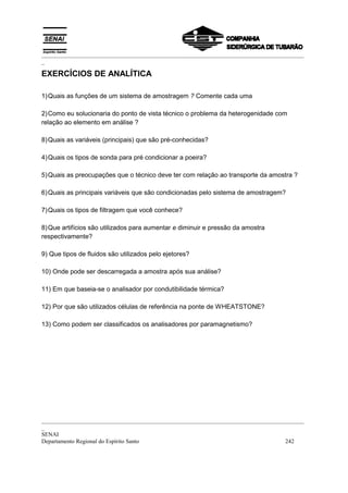_________________________________________________________________________________________
_

EXERCÍCIOS DE ANALÍTICA

1) Quais as funções de um sistema de amostragem ? Comente cada uma

2) Como eu solucionaria do ponto de vista técnico o problema da heterogenidade com
relação ao elemento em análise ?

8) Quais as variáveis (principais) que são pré-conhecidas?

4) Quais os tipos de sonda para pré condicionar a poeira?

5) Quais as preocupações que o técnico deve ter com relação ao transporte da amostra ?

6) Quais as principais variáveis que são condicionadas pelo sistema de amostragem?

7) Quais os tipos de filtragem que você conhece?

8) Que artifícios são utilizados para aumentar e diminuir e pressão da amostra
respectivamente?

9) Que tipos de fluidos são utilizados pelo ejetores?

10) Onde pode ser descarregada a amostra após sua análise?

11) Em que baseia-se o analisador por condutibilidade térmica?

12) Por que são utilizados células de referência na ponte de WHEATSTONE?

13) Como podem ser classificados os analisadores por paramagnetismo?




_________________________________________________________________________________________
_
SENAI
Departamento Regional do Espírito Santo                                            242
 