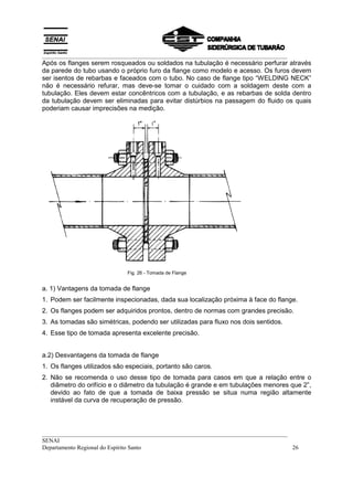 __________________________________________________________________________________
Após os flanges serem rosqueados ou soldados na tubulação é necessário perfurar através
da parede do tubo usando o próprio furo da flange como modelo e acesso. Os furos devem
ser isentos de rebarbas e faceados com o tubo. No caso de flange tipo “WELDING NECK”
não é necessário refurar, mas deve-se tomar o cuidado com a soldagem deste com a
tubulação. Eles devem estar concêntricos com a tubulação, e as rebarbas de solda dentro
da tubulação devem ser eliminadas para evitar distúrbios na passagem do fluido os quais
poderiam causar imprecisões na medição.




                             Fig. 26 - Tomada de Flange


a. 1) Vantagens da tomada de flange
1. Podem ser facilmente inspecionadas, dada sua localização próxima à face do flange.
2. Os flanges podem ser adquiridos prontos, dentro de normas com grandes precisão.
3. As tomadas são simétricas, podendo ser utilizadas para fluxo nos dois sentidos.
4. Esse tipo de tomada apresenta excelente precisão.


a.2) Desvantagens da tomada de flange
1. Os flanges utilizados são especiais, portanto são caros.
2. Não se recomenda o uso desse tipo de tomada para casos em que a relação entre o
   diâmetro do orifício e o diâmetro da tubulação é grande e em tubulações menores que 2”,
   devido ao fato de que a tomada de baixa pressão se situa numa região altamente
   instável da curva de recuperação de pressão.




__________________________________________________________________________________
SENAI
Departamento Regional do Espírito Santo                                            26
 