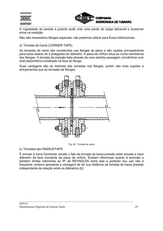 __________________________________________________________________________________
A rugosidade da parede a jusante pode criar uma perda de carga adicional e ocasionar
erros na medição.
Não são necessários flanges especiais, não podemos utilizar para fluxos bidirecionais.

d) Tomada de Canto (CORNER TAPS)
As tomadas de canto são constituídas nas flanges de placa e são usadas principalmente
para tubos abaixo de 2 polegadas de diâmetro. A placa de orifício situa-se numa reentrância
dos flanges. A tomada de pressão feita através de uma estreita passagem concêntrica num
anel piezométrico entalhado na face do flange.
Suas vantagens são as mesmas das tomadas nos flanges, porém são mais sujeitas a
entupimentos que as tomadas de flanges.




                                    Fig. 30 - Tomada de canto

e) Tomadas tipo RADIUS/TAPS
É simular à Vena Contracta, exceto o fato da tomada de baixa pressão estar situada a meio
diâmetro da face montante da placa de orifício. Existem diferenças quanto à precisão e
também limites referentes ao Nº de REYNOLDS entre elas e portanto seu uso não é
frequente, embora apresente a vantagem de ter sua distância da tomada de baixa pressão
independente da relação entre os diâmetros (β).




__________________________________________________________________________________
SENAI
Departamento Regional do Espírito Santo                                            29
 