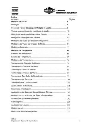 __________________________________________________________________________________
Índice
Assunto                                                                                                      Página
Medição de Vazão............................................................................... 6
Definição............................................................................................... 6
Conceitos Físicos Básicos para Medição de Vazão................................ 8
Tipos e características dos medidores de Vazão.................................. 10
Medição de Vazão por Diferencial de Pressão ....................................                        10
Medição de Vazão por Área Variável.................................................... 42
Medidores de vazão tipo deslocamento positivo................................... 47
Medidores de Vazão por Impacto do Fluido.......................................... 51
Medidores Especiais............................................................................. 53
Medição de Temperatura.................................................................... 68
Conceito de Temperatura..................................................................... 68
Escalas de Temperatura....................................................................... 69
Medidores de Temperatura................................................................... 76
Termômetro de Dilatação de Líquido.................................................... 78
Termômetro a Dilatação de Sólido........................................................ 84
Termômetro a Pressão de Gás............................................................. 85
Termômetro à Pressão de Vapor.......................................................... 87
Termômetro Tipo Bulbo de Resistência............................................... 93
Termômetro tipo Termopar................................................................... 106
Termômetros de Contato Indireto......................................................... 145
Analisadores Industriais..................................................................... 148
Sistema de Amostragem....................................................................... 148
Analisadores de Gases por Condutibilidade Térmica...........................                            169
Analisadores por absorção de Raios Infravermelhos........................... 184
Analisadores por Paramagnetismo....................................................... 202
Cromatografia....................................................................................... 225
Analisador de Líquidos.........................................................................         231
Medidor de pH...................................................................................... 231
Medidor de densidade específica.........................................................                237

__________________________________________________________________________________
SENAI
Departamento Regional do Espírito Santo                                                                               3
 