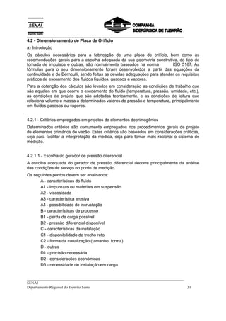 __________________________________________________________________________________
4.2 - Dimensionamento de Placa de Orifício
a) Introdução
Os cálculos necessários para a fabricação de uma placa de orifício, bem como as
recomendações gerais para a escolha adequada da sua geometria construtiva, do tipo de
tomada de impulsos e outras, são normalmente baseados na norma             ISO 5167. As
fórmulas para o seu dimensionamento foram desenvolvidos a partir das equações da
continuidade e de Bernoulli, sendo feitas as devidas adequações para atender os requisitos
práticos de escoamento dos fluidos líquidos, gasosos e vapores.
Para a obtenção dos cálculos são levados em consideração as condições de trabalho que
são aquelas em que ocorre o escoamento do fluido (temperatura, pressão, umidade, etc.),
as condições de projeto que são adotadas teoricamente, e as condições de leitura que
relaciona volume e massa a determinados valores de pressão e temperatura, principalmente
em fluidos gasosos ou vapores.


4.2.1 - Critérios empregados em projetos de elementos deprimogênios
Determinados critérios são comumente empregados nos procedimentos gerais de projeto
de elementos primários de vazão. Estes critérios são baseados em considerações práticas,
seja para facilitar a interpretação da medida, seja para tornar mais racional o sistema de
medição.


4.2.1.1 - Escolha do gerador de pressão diferencial
A escolha adequada do gerador de pressão diferencial decorre principalmente da análise
das condições de serviço no ponto de medição.
Os seguintes pontos devem ser analisados:
      A - características do fluido
      A1 - impurezas ou materiais em suspensão
      A2 - viscosidade
      A3 - característica erosiva
      A4 - possibilidade de incrustação
      B - características de processo
      B1 - perda de carga possível
      B2 - pressão diferencial disponível
      C - características da instalação
      C1 - disponibilidade de trecho reto
      C2 - forma da canalização (tamanho, forma)
      D - outras
      D1 - precisão necessária
      D2 - considerações econômicas
      D3 - necessidade de instalação em carga


__________________________________________________________________________________
SENAI
Departamento Regional do Espírito Santo                                            31
 