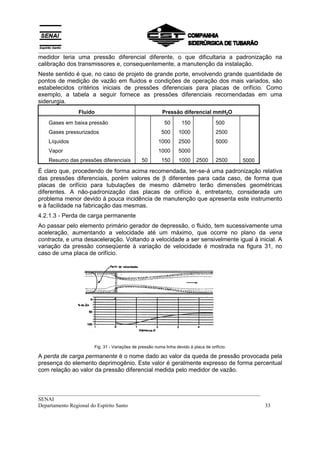 __________________________________________________________________________________
medidor teria uma pressão diferencial diferente, o que dificultaria a padronização na
calibração dos transmissores e, consequentemente, a manutenção da instalação.
Neste sentido é que, no caso de projeto de grande porte, envolvendo grande quantidade de
pontos de medição de vazão em fluidos e condições de operação dos mais variados, são
estabelecidos critérios iniciais de pressões diferenciais para placas de orifício. Como
exemplo, a tabela a seguir fornece as pressões diferenciais recomendadas em uma
siderurgia.
               Fluido                                   Pressão diferencial mmH2O
   Gases em baixa pressão                                50       150               500
   Gases pressurizados                                  500      1000               2500
   Líquidos                                           1000       2500               5000
   Vapor                                              1000       5000
   Resumo das pressões diferenciais          50         150      1000     2500      2500     5000

É claro que, procedendo de forma acima recomendada, ter-se-á uma padronização relativa
das pressões diferenciais, porém valores de β diferentes para cada caso, de forma que
placas de orifício para tubulações de mesmo diâmetro terão dimensões geométricas
diferentes. A não-padronização das placas de orifício é, entretanto, considerada um
problema menor devido à pouca incidência de manutenção que apresenta este instrumento
e à facilidade na fabricação das mesmas.
4.2.1.3 - Perda de carga permanente
Ao passar pelo elemento primário gerador de depressão, o fluido, tem sucessivamente uma
aceleração, aumentando a velocidade até um máximo, que ocorre no plano da vena
contracta, e uma desaceleração. Voltando a velocidade a ser sensivelmente igual à inicial. A
variação da pressão conseqüente à variação de velocidade é mostrada na figura 31, no
caso de uma placa de orifício.




                     Fig. 31 - Variações de pressão numa linha devido à placa de orifício.

A perda de carga permanente é o nome dado ao valor da queda de pressão provocada pela
presença do elemento deprimogênio. Este valor é geralmente expresso de forma percentual
com relação ao valor da pressão diferencial medida pelo medidor de vazão.


__________________________________________________________________________________
SENAI
Departamento Regional do Espírito Santo                                            33
 