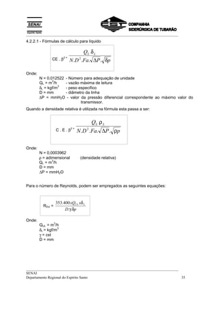 __________________________________________________________________________________
4.2.2.1 - Fórmulas de cálculo para líquido

                                      QL .δ L
               CE . β          N .D 2 .Fa. ∆P . δp
                          2=




Onde:
        N = 0,012522 - Número para adequação de unidade
               3
        QL = m /h    - vazão máxima de leitura
        δL = kgf/m
                   3
                     - peso específico
        D = mm       - diâmetro da linha
        ∆P = mmH2O - valor da pressão diferencial correspondente ao máximo valor do
                             transmissor.
Quando a densidade relativa é utilizada na fórmula esta passa a ser:


                                           QL .ρ L
                      C.E.β         N .D 2 .Fa. ∆P . ρp
                               2=




Onde:
        N = 0,0003962
        ρ = adimensional             (densidade relativa)
               3
        QL = m /h
        D = mm
        ∆P = mmH2O


Para o número de Reynolds, podem ser empregados as seguintes equações:



                      353.400 xQUL xδ L
          RDU =
                           D.γ.δp

Onde:
                  3
        QUL = m /h
        δL = kgf/m
                   3

        γ = cst
        D = mm




__________________________________________________________________________________
SENAI
Departamento Regional do Espírito Santo                                            35
 