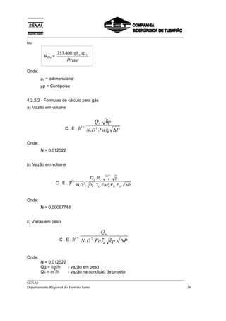 __________________________________________________________________________________
ou

                 353.400 xQUL xρ L
         RDU =
                      D.γ.µp

Onde:
        ρL = adimensional
        µp = Centipoise


4.2.2.2 - Fórmulas de cálculo para gás
a) Vazão em volume


                                            QP . δp
                     C.E.β
                                    2=
                                         N .D 2 .Fa.ξ. ∆P

Onde:
        N = 0,012522


b) Vazão em volume


                                          Q L .PL . TP . ρ
                 C.E.β
                          2=
                               N.D . PP . TL .Fa. ξ.FS .FU . ∆P
                                     2




Onde:
        N = 0,00067748


c) Vazão em peso

                                                Qu
                  C.E.β             N .D 2 .Fa.ξ. δp . ∆P
                               2=




Onde:
        N = 0,012522
        Qg = kgf/h   - vazão em peso
               3
        QP = m /h    - vazão na condição de projeto
__________________________________________________________________________________
SENAI
Departamento Regional do Espírito Santo                                            36
 
