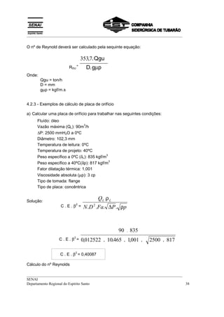 __________________________________________________________________________________


O nº de Reynold deverá ser calculado pela sequinte equação:

                                  353,7. Qgu
                        RDU
                              =
                                    D. gµp
Onde:
        Qgu = ton/h
        D = mm
        gµp = kgf/m.s


4.2.3 - Exemplos de cálculo de placa de orifício

a) Calcular uma placa de orifício para trabalhar nas seguintes condições:
     Fluído: óleo
                               3
     Vazão máxima (QL): 90m /h
     ∆P: 2500 mmH2O a 0ºC
     Diâmetro: 102,3 mm
     Temperatura de leitura: 0ºC
     Temperatura de projeto: 40ºC
                                           3
     Peso específico a 0ºC (δL): 835 kgf/m
                                             3
     Peso específico a 40ºC(δp): 817 kgf/m
     Fator dilatação térmica: 1,001
     Viscosidade absoluta (µp): 3 cp
     Tipo de tomada: flange
     Tipo de placa: concêntrica


Solução:
                                         QL .ρ L
                  C.E.β =          N .D 2 .Fa. ∆P . ρp
                              2




                                                   90    .   835
                 C.E.β =
                          2
                                  0,012522 . 10.465 . 1001 .
                                                       ,           2500 . 817

                  C . E . β = 0,40087
                          2



Cálculo do nº Reynolds

__________________________________________________________________________________
SENAI
Departamento Regional do Espírito Santo                                            38
 