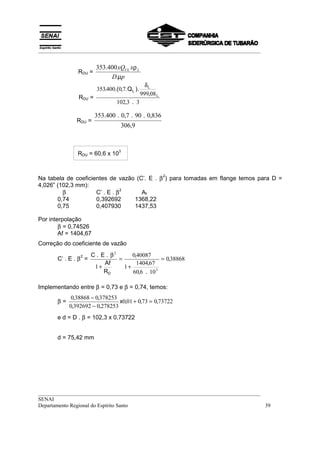 __________________________________________________________________________________


                        353.400 xQUL xρ L
               RDU =
                             D.µp
                                                 δL
                        353.400.(0,7. Q L ).
                                               999,08 L
               RDU =
                                 102,3 . 3

                       353.400 . 0,7 . 90 . 0,836
               RDU =
                                   306,9


                                  3
               RDU = 60,6 x 10



Na tabela de coeficientes de vazão (C’. E . β ) para tomadas em flange temos para D =
                                                          2

4,026” (102,3 mm):
         β           C’ . E . β
                                2
                                     Af
       0,74          0,392692     1368,22
       0,75          0,407930     1437,53

Por interpolação
        β = 0,74526
        Af = 1404,67
Correção do coeficiente de vazão
                      C . E . β2      0,40087
       C’ . E . β =              =                = 0,38868
                2
                           Af           1404,67
                       1+          1+
                           RD         60,6 . 10 3

Implementando entre β = 0,73 e β = 0,74, temos:
             0,38868 − 0,378253
       β=                       x0,01 + 0,73 = 0,73722
            0,392692 − 0,278253
       e d = D . β = 102,3 x 0,73722


       d = 75,42 mm




__________________________________________________________________________________
SENAI
Departamento Regional do Espírito Santo                                            39
 