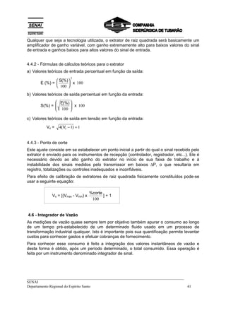 __________________________________________________________________________________
Qualquer que seja a tecnologia utilizada, o extrator de raiz quadrada será basicamente um
amplificador de ganho variável, com ganho extremamente alto para baixos valores do sinal
de entrada e ganhos baixos para altos valores do sinal de entrada.


4.4.2 - Fórmulas de cálculos teóricos para o extrator
a) Valores teóricos de entrada percentual em função da saída:
                         2
                S(%) 
       E (%) =        x 100
                100 

b) Valores teóricos de saída percentual em função da entrada:
               E(%) 
       S(%) = 
               100  x 100
                     
                    

c) Valores teóricos de saída em tensão em função da entrada:

          Vo =   4( VI − 1) + 1


4.4.3 - Ponto de corte
Este ajuste consiste em se estabelecer um ponto inicial a partir do qual o sinal recebido pelo
extrator é enviado para os instrumentos de recepção (controlador, registrador, etc...). Ele é
necessário devido ao alto ganho do extrator no início de sua faixa de trabalho e à
instabilidade dos sinais medidos pelo transmissor em baixos ∆P, o que resultaria em
registro, totalizações ou controles inadequados e inconfiáveis.
Para efeito de calibração de extratores de raiz quadrada fisicamente constituídos pode-se
usar a seguinte equação:

                                     %corte
             Vo = [(Vmax - Vmin) x          ]+1
                                      100


4.6 - Integrador de Vazão
As medições de vazão quase sempre tem por objetivo também apurar o consumo ao longo
de um tempo pré-estabelecido de um determinado fluido usado em um processo de
transformação industrial qualquer. Isto é importante pois sua quantificação permite levantar
custos para conhecer gastos e efetuar cobranças de fornecimento.
Para conhecer esse consumo é feito a integração dos valores instantâneos de vazão e
desta forma é obtido, após um período determinado, o total consumido. Essa operação é
feita por um instrumento denominado integrador de sinal.




__________________________________________________________________________________
SENAI
Departamento Regional do Espírito Santo                                            41
 