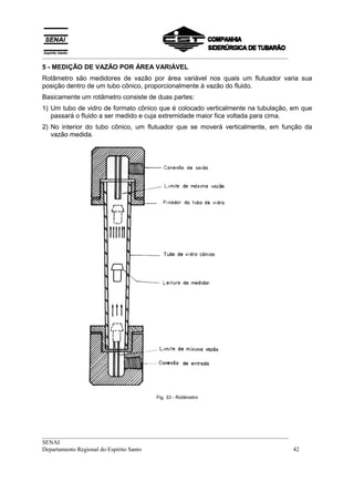 __________________________________________________________________________________
5 - MEDIÇÃO DE VAZÃO POR ÁREA VARIÁVEL
Rotâmetro são medidores de vazão por área variável nos quais um flutuador varia sua
posição dentro de um tubo cônico, proporcionalmente à vazão do fluido.
Basicamente um rotâmetro consiste de duas partes:
1) Um tubo de vidro de formato cônico que é colocado verticalmente na tubulação, em que
   passará o fluido a ser medido e cuja extremidade maior fica voltada para cima.
2) No interior do tubo cônico, um flutuador que se moverá verticalmente, em função da
   vazão medida.




                                      Fig. 33 - Rotâmetro




__________________________________________________________________________________
SENAI
Departamento Regional do Espírito Santo                                            42
 