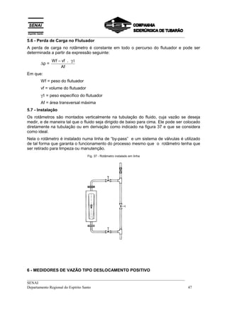 __________________________________________________________________________________
5.6 - Perda de Carga no Flutuador
A perda de carga no rotâmetro é constante em todo o percurso do flutuador e pode ser
determinada a partir da expressão seguinte:
              Wf − vf . γ1
       ∆p =
                  Af
Em que:
       Wf = peso do flutuador
       vf = volume do flutuador
       γ1 = peso específico do flutuador
       Af = área transversal máxima
5.7 - Instalação
Os rotâmetros são montados verticalmente na tubulação do fluido, cuja vazão se deseja
medir, e de maneira tal que o fluido seja dirigido de baixo para cima. Ele pode ser colocado
diretamente na tubulação ou em derivação como indicado na figura 37 e que se considera
como ideal.
Nela o rotâmetro é instalado numa linha de “by-pass” e um sistema de válvulas é utilizado
de tal forma que garanta o funcionamento do processo mesmo que o rotâmetro tenha que
ser retirado para limpeza ou manutenção.
                                  Fig. 37 - Rotâmetro instalado em linha




6 - MEDIDORES DE VAZÃO TIPO DESLOCAMENTO POSITIVO
__________________________________________________________________________________
SENAI
Departamento Regional do Espírito Santo                                            47
 