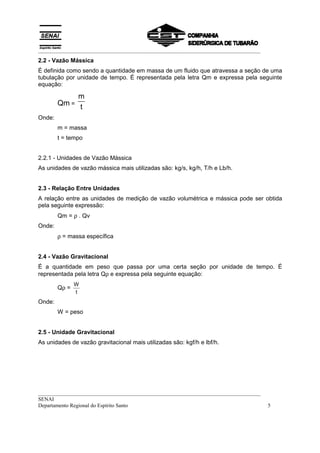__________________________________________________________________________________
2.2 - Vazão Mássica
É definida como sendo a quantidade em massa de um fluido que atravessa a seção de uma
tubulação por unidade de tempo. É representada pela letra Qm e expressa pela seguinte
equação:

             m
        Qm = t
Onde:
        m = massa
        t = tempo


2.2.1 - Unidades de Vazão Mássica
As unidades de vazão mássica mais utilizadas são: kg/s, kg/h, T/h e Lb/h.


2.3 - Relação Entre Unidades
A relação entre as unidades de medição de vazão volumétrica e mássica pode ser obtida
pela seguinte expressão:
        Qm = ρ . Qv
Onde:
        ρ = massa específica


2.4 - Vazão Gravitacional
É a quantidade em peso que passa por uma certa seção por unidade de tempo. É
representada pela letra Qρ e expressa pela seguinte equação:
               W
        Qρ =
               t
Onde:
        W = peso


2.5 - Unidade Gravitacional
As unidades de vazão gravitacional mais utilizadas são: kgf/h e lbf/h.




__________________________________________________________________________________
SENAI
Departamento Regional do Espírito Santo                                              5
 