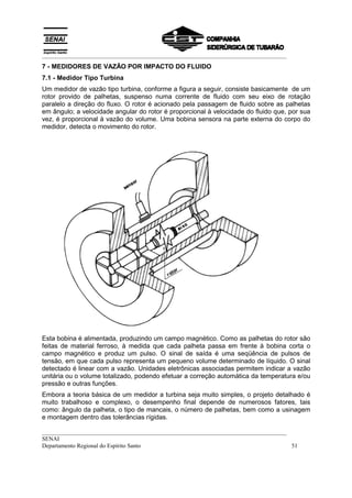 __________________________________________________________________________________
7 - MEDIDORES DE VAZÃO POR IMPACTO DO FLUIDO
7.1 - Medidor Tipo Turbina
Um medidor de vazão tipo turbina, conforme a figura a seguir, consiste basicamente de um
rotor provido de palhetas, suspenso numa corrente de fluido com seu eixo de rotação
paralelo a direção do fluxo. O rotor é acionado pela passagem de fluido sobre as palhetas
em ângulo; a velocidade angular do rotor é proporcional à velocidade do fluido que, por sua
vez, é proporcional à vazão do volume. Uma bobina sensora na parte externa do corpo do
medidor, detecta o movimento do rotor.




Esta bobina é alimentada, produzindo um campo magnético. Como as palhetas do rotor são
feitas de material ferroso, à medida que cada palheta passa em frente à bobina corta o
campo magnético e produz um pulso. O sinal de saída é uma seqüência de pulsos de
tensão, em que cada pulso representa um pequeno volume determinado de líquido. O sinal
detectado é linear com a vazão. Unidades eletrônicas associadas permitem indicar a vazão
unitária ou o volume totalizado, podendo efetuar a correção automática da temperatura e/ou
pressão e outras funções.
Embora a teoria básica de um medidor a turbina seja muito simples, o projeto detalhado é
muito trabalhoso e complexo, o desempenho final depende de numerosos fatores, tais
como: ângulo da palheta, o tipo de mancais, o número de palhetas, bem como a usinagem
e montagem dentro das tolerâncias rígidas.

__________________________________________________________________________________
SENAI
Departamento Regional do Espírito Santo                                            51
 