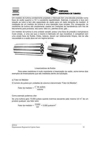 __________________________________________________________________________________
Um medidor de turbina corretamente projetado e fabricado tem uma elevada precisão numa
faixa de vazão superior a 10:1 e excelente repetibilidade. Ademais, é pequeno e leve (em
relação ao tubo) e tem alta capacidade de vazão para um dado tamanho de medidor. A
instalação de um medidor de turbina é uma operação mais simples. Por conseguinte, os
medidores de turbina são amplamente usados em medições de transferência com fins de
faturamento para produtos, tais como: óleo cru, petróleo bruto, gás....
Um medidor de turbina é uma unidade versátil: possui uma faixa de pressão e temperatura
muito ampla., e uma vez que o mesmo é fabricado em aço inoxidável, é compatível com
uma ampla faixa de fluidos. Estes, todavia, devem ser relativamente limpos, não ter alta
viscosidade e a vazão deve ser em regime laminar.




                            Linearizadores de fluidos
      Para estes medidores é muito importante a linearização da vazão, acima temos dois
exemplos de linearizadores que são instalados dentro da tubulação.


a) Fator do Medidor
O número de pulsos por unidades de volume é denominado “Fator do Medidor”.

                            n o de pulsos
       Fator de medidor =
                                volume


Como exemplo podemos citar:
                                                                                     3
Se uma turbina gera 15.000 pulsos quando tivermos escoando pela mesma 3,0 m de um
produto qualquer, seu fator será:
                            15.000                  3
       Fator de medidor =          = 5.000 pulsos/m
                              3,0




__________________________________________________________________________________
SENAI
Departamento Regional do Espírito Santo                                            52
 