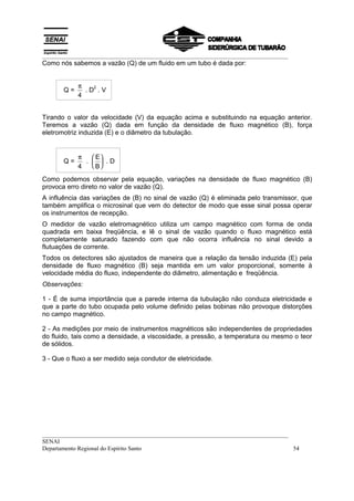 __________________________________________________________________________________
Como nós sabemos a vazão (Q) de um fluido em um tubo é dada por:


            π   2
       Q=     .D .V
            4


Tirando o valor da velocidade (V) da equação acima e substituindo na equação anterior.
Teremos a vazão (Q) dada em função da densidade de fluxo magnético (B), força
eletromotriz induzida (E) e o diâmetro da tubulação.


            π    E
       Q=     .   .D
            4    B

Como podemos observar pela equação, variações na densidade de fluxo magnético (B)
provoca erro direto no valor de vazão (Q).
A influência das variações de (B) no sinal de vazão (Q) é eliminada pelo transmissor, que
também amplifica o microsinal que vem do detector de modo que esse sinal possa operar
os instrumentos de recepção.
O medidor de vazão eletromagnético utiliza um campo magnético com forma de onda
quadrada em baixa freqüência, e lê o sinal de vazão quando o fluxo magnético está
completamente saturado fazendo com que não ocorra influência no sinal devido a
flutuações de corrente.
Todos os detectores são ajustados de maneira que a relação da tensão induzida (E) pela
densidade de fluxo magnético (B) seja mantida em um valor proporcional, somente à
velocidade média do fluxo, independente do diâmetro, alimentação e freqüência.
Observações:

1 - É de suma importância que a parede interna da tubulação não conduza eletricidade e
que a parte do tubo ocupada pelo volume definido pelas bobinas não provoque distorções
no campo magnético.

2 - As medições por meio de instrumentos magnéticos são independentes de propriedades
do fluido, tais como a densidade, a viscosidade, a pressão, a temperatura ou mesmo o teor
de sólidos.

3 - Que o fluxo a ser medido seja condutor de eletricidade.




__________________________________________________________________________________
SENAI
Departamento Regional do Espírito Santo                                            54
 