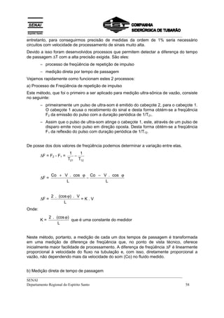 __________________________________________________________________________________
entretanto, para conseguirmos precisão de medidas da ordem de 1% seria necessário
circuitos com velocidade de processamento de sinais muito alta.
Devido a isso foram desenvolvidos processos que permitem detectar a diferença do tempo
de passagem ∆T com a alta precisão exigida. São eles:
        − processo de freqüência de repetição de impulso
        − medição direta por tempo de passagem
Vejamos rapidamente como funcionam estes 2 processos:
a) Processo de Freqüência de repetição de impulso
Este método, que foi o primeiro a ser aplicado para medição ultra-sônica de vazão, consiste
no seguinte:
        − primeiramente um pulso de ultra-som é emitido do cabeçote 2, para o cabeçote 1.
          O cabeçote 1 acusa o recebimento do sinal e desta forma obtém-se a freqüência
          F2 da emissão do pulso com a duração periódica de 1/T21.
        − Assim que o pulso de ultra-som atinge o cabeçote 1, este, através de um pulso de
          disparo emite novo pulso em direção oposta. Desta forma obtém-se a freqüência
          F1 da reflexão do pulso com duração periódica de 1/T12.


De posse dos dois valores de freqüência podemos determinar a variação entre elas.
                          1   1
        ∆F = F2 - F1 =      −
                         T21 T12


               Co + V . cos ϕ Co − V . cos ϕ
        ∆F =                 −
                     L              L


               2 . (cos ϕ) . V
        ∆F =                   =K.V
                      L
Onde:
             2 . (cos ϕ)
        K=               que é uma constante do medidor
                  L


Neste método, portanto, a medição de cada um dos tempos de passagem é transformada
em uma medição de diferença de freqüência que, no ponto de vista técnico, oferece
inicialmente maior facilidade de processamento. A diferença de freqüência ∆F é linearmente
proporcional à velocidade do fluxo na tubulação e, com isso, diretamente proporcional a
vazão, não dependendo mais da velocidade do som (Co) no fluido medido.


b) Medição direta de tempo de passagem
__________________________________________________________________________________
SENAI
Departamento Regional do Espírito Santo                                            58
 