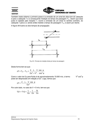 __________________________________________________________________________________
Também neste sistema o primeiro passo é a emissão de um sinal de ultra-som do cabeçote
2 para o cabeçote 1 e a consequente medição do tempo de passagem T21. Assim que esse
pulso é captado pelo receptor 1, ocorre a emissão de um sinal no sentido contrário, do
cabeçote 1 para o 2, sendo então medido o tempo de passagem T12, e assim por diante.
A figura 48 ilustra os dois tempos de propagação:




                            Fig. 48 - Princípio da medição direta por tempo de passagem



Desta forma tem-se que:
                            2 . L . V cos ϕ
       ∆T = T21 - T12 =
                            Co 2 + V 2 . cos 2 ϕ
                                                                                          V cos ϕ
                                                                                           2   2
Como o valor de Co para fluido é de aproximadamente 10.000 m/s, o termo
                                     2
pode ser desprezado em relação a Co . Logo, temos que:
              2 . L . V cos ϕ
       ∆T =
                     Co 2
Por outro lado, no caso de V = 0 m/s, tem-se que:
                     L   L   2L
       T21 + T12 =     +   =
                     Co Co Co




__________________________________________________________________________________
SENAI
Departamento Regional do Espírito Santo                                            59
 