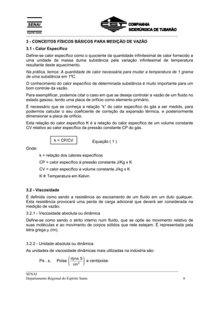 __________________________________________________________________________________
3 - CONCEITOS FÍSICOS BÁSICOS PARA MEDIÇÃO DE VAZÃO
3.1 - Calor Específico
Define-se calor específico como o quociente da quantidade infinitesimal de calor fornecido a
uma unidade de massa duma substância pela variação infinitesimal de temperatura
resultante deste aquecimento.
Na prática, temos: A quantidade de calor necessária para mudar a temperatura de 1 grama
de uma substância em 1ºC.
O conhecimento do calor específico de determinada substância é muito importante para um
bom controle da vazão.
Para exemplificar, podemos citar o caso em que se deseja controlar a vazão de um fluido no
estado gasoso, tendo uma placa de orifício como elemento primário.
É necessário que se conheça a relação “k” do calor específico do gás a ser medido, para
podermos calcular o seu coeficiente de correção da expansão térmica, e posteriormente
dimensionar a placa de orifício.
Esta relação do calor específico K é a relação do calor específico de um volume constante
CV relativo ao calor específico da pressão constante CP do gás.


                  k = CP/CV           Equação ( 1 )
Onde:
        k = relação dos calores específicos
        CP = calor específico à pressão constante J/Kg x K
        CV = calor específico a volume constante J/kg x K
        K! Temperatura em Kelvin


3.2 - Viscosidade
É definida como sendo a resistência ao escoamento de um fluido em um duto qualquer.
Esta resistência provocará uma perda de carga adicional que deverá ser considerada na
medição de vazão.
3.2.1 - Viscosidade absoluta ou dinâmica
Define-se como sendo o atrito interno num fluido, que se opõe ao movimento relativo de
suas moléculas e ao movimento de corpos sólidos que nele estejam. É representada pela
letra grega µ (mi).


3.2.2 - Unidade absoluta ou dinâmica
As unidades de viscosidade dinâmicas mais utilizadas na indústria são:
                          dyna.S 
        Pa . s,    Poise          e centipoise
                          cm 2 
__________________________________________________________________________________
SENAI
Departamento Regional do Espírito Santo                                               6
 