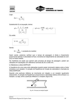 __________________________________________________________________________________
Logo:
                     2L
         Co = -
                  T21 + T12


Substituindo Co na equação, temos:

                2 . L . V cos ϕ                              cos ϕ
         ∆T =                     2
                                                ∆T = V .           . (T21 + T12 ) 2
                   2L                                       2L
                  
                  T +T       
                              
                   21 12     
Ou então:


                       ∆T
         V=K.
                  ( T21 + T12 )


Sendo:
               2L
         K=         = constante do medidor
              cos ϕ
Assim sendo, podemos verificar que o tempo de passagem é direta e linearmente
proporcional apenas à velocidade do fluxo, tornando-se independente da velocidade do som
(Co) no fluido medido.
Os medidores de vazão que operam pelo processo de tempo de passagem, podem ser
utilizados em tubulações com diâmetros nominais de 25 a 3.000 mm.
b) Medidores a efeito DOPPLER
A freqüência de uma onda sofre alterações quando existe movimento relativo entre a fonte
emissora e um receptor. A variação da freqüência em função da velocidade é chamada de
efeito DOPPLER.
Quando uma partícula refletora se movimenta em relação a um receptor igualmente
estacionário. A variação da freqüência é proporcional a velocidade relativa entre emissor e o
receptor, ou seja, entre a partícula refletora e o receptor (figura 49).




                                      Fig. 49 - Princípio da medição Doppler



__________________________________________________________________________________
SENAI
Departamento Regional do Espírito Santo                                            60
 