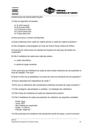 __________________________________________________________________________________
EXERCÍCIOS DE INSTRUMENTAÇÃO

1) Faça as seguintes conversões:

   a) 12 m3/h para l/h
   b) 30 l/h para GPM
   c) 2 m3/h para cm3/h
   d) 5 cm3/h para m3/s
   e) 15 kg/s para Lb/h

2) Para que serve o número de Reynolds

3) Qual a diferença entre vazão em regime laminar e vazão em regime turbulento?

4) Cite vantagens e desvantagens do Tubo de Venturi frente a Placa de Orifício.

5) Qual tipo de orifício deve ser utilizado em líquidos com alto grau de sólidos em
suspensão?

6) Cite 3 medidores de vazão para cada tipo abaixo:

   a- vazão volumétrica

   b- perda de carga constante


7) Em quais tipos de medidores de vazão se deve utilizar extratores de raiz quadrada no
sinal de medição ? Por que?

8) Qual o motivo de se estabelecer um ponto de corte nos extratores de raiz quadrada ?

9) Qual a aplicação dos integradores de vazão ?

10) Por que os rotâmetros são considerados medidores de perda de carga constante ?

11) Cite vantagens, desvantagens e cuidados na instalação dos rotâmetros:

12) Cite 3 tipos de medidores de vazão por deslocamento positivo:

13) Cite 3 medidores de vazão que poderiam ser utilizados nas seguintes condições:

   - Fluido: água
   - Temp: 45ºC
   - Sem sólidos em suspensão
   - Vazão : 0~700 l/h
   - Pressão: 2kgf/cm2

14) Cite quais tipos de medidores não apresentam perda de carga, e como funcionam :

__________________________________________________________________________________
SENAI
Departamento Regional do Espírito Santo                                            66
 