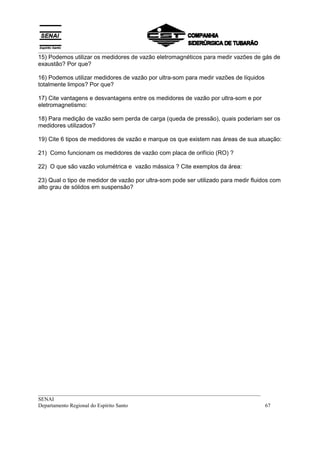 __________________________________________________________________________________
15) Podemos utilizar os medidores de vazão eletromagnéticos para medir vazões de gás de
exaustão? Por que?

16) Podemos utilizar medidores de vazão por ultra-som para medir vazões de líquidos
totalmente limpos? Por que?

17) Cite vantagens e desvantagens entre os medidores de vazão por ultra-som e por
eletromagnetismo:

18) Para medição de vazão sem perda de carga (queda de pressão), quais poderiam ser os
medidores utilizados?

19) Cite 6 tipos de medidores de vazão e marque os que existem nas áreas de sua atuação:

21) Como funcionam os medidores de vazão com placa de orifício (RO) ?

22) O que são vazão volumétrica e vazão mássica ? Cite exemplos da área:

23) Qual o tipo de medidor de vazão por ultra-som pode ser utilizado para medir fluidos com
alto grau de sólidos em suspensão?




__________________________________________________________________________________
SENAI
Departamento Regional do Espírito Santo                                            67
 