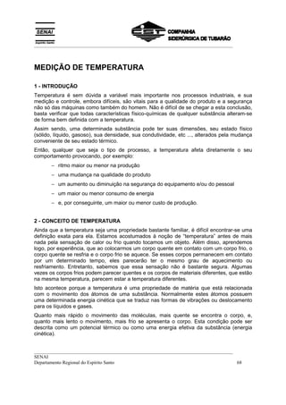 __________________________________________________________________________________



MEDIÇÃO DE TEMPERATURA

1 - INTRODUÇÃO
Temperatura é sem dúvida a variável mais importante nos processos industriais, e sua
medição e controle, embora difíceis, são vitais para a qualidade do produto e a segurança
não só das máquinas como também do homem. Não é difícil de se chegar a esta conclusão,
basta verificar que todas características físico-químicas de qualquer substância alteram-se
de forma bem definida com a temperatura.
Assim sendo, uma determinada substância pode ter suas dimensões, seu estado físico
(sólido, líquido, gasoso), sua densidade, sua condutividade, etc ..., alterados pela mudança
conveniente de seu estado térmico.
Então, qualquer que seja o tipo de processo, a temperatura afeta diretamente o seu
comportamento provocando, por exemplo:
       − ritmo maior ou menor na produção
       − uma mudança na qualidade do produto
       − um aumento ou diminuição na segurança do equipamento e/ou do pessoal
       − um maior ou menor consumo de energia
       − e, por conseguinte, um maior ou menor custo de produção.


2 - CONCEITO DE TEMPERATURA
Ainda que a temperatura seja uma propriedade bastante familiar, é difícil encontrar-se uma
definição exata para ela. Estamos acostumados à noção de “temperatura” antes de mais
nada pela sensação de calor ou frio quando tocamos um objeto. Além disso, aprendemos
logo, por experiência, que ao colocarmos um corpo quente em contato com um corpo frio, o
corpo quente se resfria e o corpo frio se aquece. Se esses corpos permanecem em contato
por um determinado tempo, eles parecerão ter o mesmo grau de aquecimento ou
resfriamento. Entretanto, sabemos que essa sensação não é bastante segura. Algumas
vezes os corpos frios podem parecer quentes e os corpos de materiais diferentes, que estão
na mesma temperatura, parecem estar a temperatura diferentes.
Isto acontece porque a temperatura é uma propriedade de matéria que está relacionada
com o movimento dos átomos de uma substância. Normalmente estes átomos possuem
uma determinada energia cinética que se traduz nas formas de vibrações ou deslocamento
para os líquidos e gases.
Quanto mais rápido o movimento das moléculas, mais quente se encontra o corpo, e,
quanto mais lento o movimento, mais frio se apresenta o corpo. Esta condição pode ser
descrita como um potencial térmico ou como uma energia efetiva da substância (energia
cinética).


__________________________________________________________________________________
SENAI
Departamento Regional do Espírito Santo                                            68
 