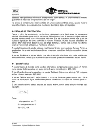__________________________________________________________________________________
Baseado nisto podemos conceituar a temperatura como sendo: “A propriedade da matéria
que reflete a média de energia cinética de um corpo”.
Na prática a temperatura é representada em uma escala numérica, onde, quanto maior o
seu valor, maior é a energia cinética média dos átomos do corpo em questão.


3 - ESCALAS DE TEMPERATURA
Desde o início da termometria, os cientistas, pesquisadores e fabricantes de termômetro
sentiam dificuldades para atribuir valores de forma padronizada à temperatura por meio de
escalas reproduzíveis. Essa dificuldade fez com que se buscasse pontos nos quais se
pudesse reproduzir de forma definida os valores medidos. Muitas escalas baseadas em
pontos diferentes foram desenvolvidas ao longo do tempo. Dentre elas as mais importantes
foram a Fahreinheit, a Clesius, a Rankine e a Kelvin.
A escala Fahreinheit é, ainda, utilizada nos Estados Unidos e em parte da Europa. Porém, a
tendência é de se usar exclusivamente nos processos industriais de todo o mundo a escala
Celsius.
A escala Rankine e a escala Kelvin, que são as escalas absolutas, são mais usadas nos
meios científicos, sendo que atualmente usa-se quase que exclusivamente a escala Kelvin.


3.1 - Escala Celsius
A escala Celsius é definida como sendo o intervalo de temperatura unitário igual a 1 Kelvin,
numa escala de temperatura em que o ponto 0 (zero) coincida com 273,15 K.
A identificação de uma temperatura na escala Celsius é feita com o símbolo “ºC” colocado
após o número; exemplo: 245,36ºC.
A escala Celsius tem como valor 0 (zero) o ponto de fusão de gelo e como valor 100 o
ponto de ebulição da água sendo estes pontos tomados na condição de pressão igual a 1
atm.
É uma escala relativa obtida através da escala Kelvin, sendo esta relação definida pela
equação.

         t = T - To


Onde:
        t = temperatura em ºC
        T = temperatura em K
        To = 273,15 K




__________________________________________________________________________________
SENAI
Departamento Regional do Espírito Santo                                            69
 