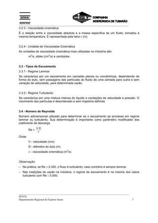 __________________________________________________________________________________
3.2.3 - Viscosidade cinemática
É a relação entre a viscosidade absoluta e a massa específica de um fluido, tomados à
mesma temperatura. É representada pela letra ν (ni).


3.2.4 - Unidade de Viscosidade Cinemática
As unidades de viscosidade cinemática mais utilizadas na indústria são:
         2             2
        m /s, stoke (cm /s) e centistoke.


3.3 - Tipos de Escoamento
3.3.1 - Regime Laminar
Se caracteriza por um escoamento em camadas planas ou concêntricas, dependendo da
forma do duto, sem passagens das partículas do fluido de uma camada para outra e sem
variação de velocidade, para determinada vazão.


3.3.2 - Regime Turbulento
Se caracteriza por uma mistura intensa do líquido e oscilações de velocidade e pressão. O
movimento das partículas é desordenado e sem trajetória definida.


3.4 - Número de Reynolds
Número adimensional utilizado para determinar se o escoamento se processa em regime
laminar ou turbulento. Sua determinação é importante como parâmetro modificador dos
coeficiente de descarga.
               V.D
        Re =
                ν
Onde:
        V - velocidade (m/s)
        D - diâmetro do duto (m)
        ν - viscosidade cinemática (m /s)
                                      2




Observação:
− Na prática, se Re > 2.320, o fluxo é turbulento, caso contrário é sempre laminar.
− Nas medições de vazão na indústria, o regime de escoamento é na maioria dos casos
  turbulento com Re > 5.000.




__________________________________________________________________________________
SENAI
Departamento Regional do Espírito Santo                                               7
 
