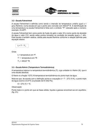 __________________________________________________________________________________


3.2 - Escala Fahreinheit
A escala Fahreinheit é definida como sendo o intervalo de temperatura unitário igual a 1
grau Rankine, numa escala em que o ponto zero coincide com 459,67º R. A identificação de
uma temperatura na escala Fahreinheit é feita com o símbolo “ºF” colocado após o número;
exemplo: 23,40ºF.
A escala Fahreinheit tem como ponto de fusão do gelo o valor 32 e como ponto de ebulição
da água o valor 212, sendo estes pontos tomados na condição de pressão igual a 1 atm.
Esta escala é também relativa, obtida pela escala Rankine conforme a relação definida pela
equação abaixo:


        tf = T’ - T’o


Onde:
        tf = temperatura em ºF
        T’ = temperatura em ºR
        T’o = 459,67 ºR


3.3 - Escala Kelvin (Temperatura Termodinâmica)
A temperatura básica é a temperatura termodinâmica (T), cuja unidade é o Kelvin (K), que é
uma escala absoluta.
O Kelvin é a fração 1/273,16 temperatura termodinâmica do ponto triplo da água.
Nota-se que, de acordo com a definição acima e a equação (t = T - 273,15 K), o ponto triplo
da água ocorre à 0,01ºC (à pressão de 61,652 Pa).
        K = 273,15 + ºC
Observação:
Ponto triplo é o ponto em que as fases sólida, líquida e gasosa encontram-se em equilíbrio,
(fig. 01).




__________________________________________________________________________________
SENAI
Departamento Regional do Espírito Santo                                            70
 