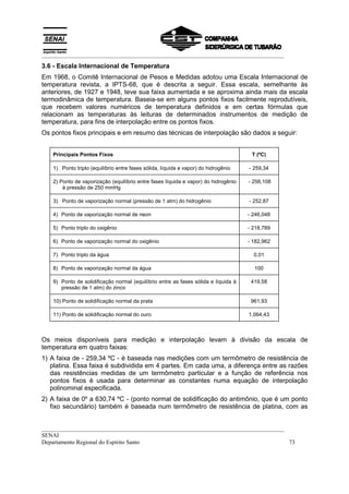 __________________________________________________________________________________
3.6 - Escala Internacional de Temperatura
Em 1968, o Comitê Internacional de Pesos e Medidas adotou uma Escala Internacional de
temperatura revista, a IPTS-68, que é descrita a seguir. Essa escala, semelhante às
anteriores, de 1927 e 1948, teve sua faixa aumentada e se aproxima ainda mais da escala
termodinâmica de temperatura. Baseia-se em alguns pontos fixos facilmente reprodutíveis,
que recebem valores numéricos de temperatura definidos e em certas fórmulas que
relacionam as temperaturas às leituras de determinados instrumentos de medição de
temperatura, para fins de interpolação entre os pontos fixos.
Os pontos fixos principais e em resumo das técnicas de interpolação são dados a seguir:


   Principais Pontos Fixos                                                           T (ºC)

   1) Ponto triplo (equilíbrio entre fases sólida, líquida e vapor) do hidrogênio   - 259,34

   2) Ponto de vaporização (equilíbrio entre fases líquida e vapor) do hidrogênio   - 256,108
       à pressão de 250 mmHg

   3) Ponto de vaporização normal (pressão de 1 atm) do hidrogênio                  - 252,87

   4) Ponto de vaporização normal de neon                                           - 246,048

   5) Ponto triplo do oxigênio                                                      - 218,789

   6) Ponto de vaporização normal do oxigênio                                       - 182,962

   7) Ponto triplo da água                                                            0,01

   8) Ponto de vaporização normal da água                                             100

   9) Ponto de solidificação normal (equilíbrio entre as fases sólida e líquida à    419,58
      pressão de 1 atm) do zinco

   10) Ponto de solidificação normal da prata                                        961,93

   11) Ponto de solidificação normal do ouro                                        1.064,43



Os meios disponíveis para medição e interpolação levam à divisão da escala de
temperatura em quatro faixas:
1) A faixa de - 259,34 ºC - é baseada nas medições com um termômetro de resistência de
   platina. Essa faixa é subdividida em 4 partes. Em cada uma, a diferença entre as razões
   das resistências medidas de um termômetro particular e a função de referência nos
   pontos fixos é usada para determinar as constantes numa equação de interpolação
   polinominal especificada.
2) A faixa de 0º a 630,74 ºC - (ponto normal de solidificação do antimônio, que é um ponto
   fixo secundário) também é baseada num termômetro de resistência de platina, com as


__________________________________________________________________________________
SENAI
Departamento Regional do Espírito Santo                                            73
 