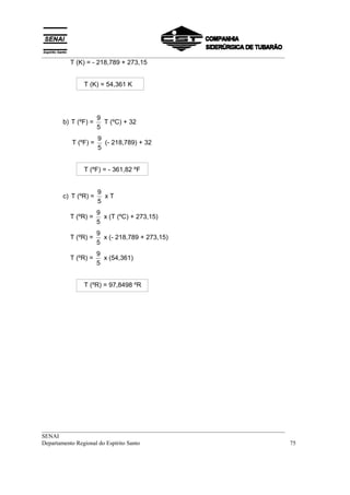 __________________________________________________________________________________
         T (K) = - 218,789 + 273,15


              T (K) = 54,361 K




                     9
       b) T (ºF) =     T (ºC) + 32
                     5
                     9
          T (ºF) =     (- 218,789) + 32
                     5


              T (ºF) = - 361,82 ºF


                     9
       c) T (ºR) =     xT
                     5
                     9
         T (ºR) =      x (T (ºC) + 273,15)
                     5
                     9
         T (ºR) =      x (- 218,789 + 273,15)
                     5
                     9
         T (ºR) =      x (54,361)
                     5


              T (ºR) = 97,8498 ºR




__________________________________________________________________________________
SENAI
Departamento Regional do Espírito Santo                                            75
 