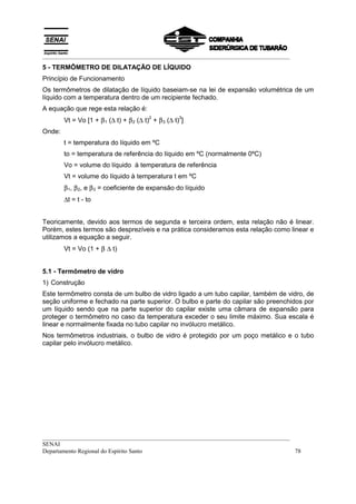 __________________________________________________________________________________
5 - TERMÔMETRO DE DILATAÇÃO DE LÍQUIDO
Princípio de Funcionamento
Os termômetros de dilatação de líquido baseiam-se na lei de expansão volumétrica de um
líquido com a temperatura dentro de um recipiente fechado.
A equação que rege esta relação é:
        Vt = Vo [1 + β 1 (∆ t) + β 2 (∆ t) + β 3 (∆ t) ]
                                          2           3


Onde:
        t = temperatura do líquido em ºC
        to = temperatura de referência do líquido em ºC (normalmente 0ºC)
        Vo = volume do líquido à temperatura de referência
        Vt = volume do líquido à temperatura t em ºC
        β 1, β 2, e β 3 = coeficiente de expansão do líquido
        ∆t = t - to


Teoricamente, devido aos termos de segunda e terceira ordem, esta relação não é linear.
Porém, estes termos são desprezíveis e na prática consideramos esta relação como linear e
utilizamos a equação a seguir.
        Vt = Vo (1 + β ∆ t)


5.1 - Termômetro de vidro
1) Construção
Este termômetro consta de um bulbo de vidro ligado a um tubo capilar, também de vidro, de
seção uniforme e fechado na parte superior. O bulbo e parte do capilar são preenchidos por
um líquido sendo que na parte superior do capilar existe uma câmara de expansão para
proteger o termômetro no caso da temperatura exceder o seu limite máximo. Sua escala é
linear e normalmente fixada no tubo capilar no invólucro metálico.
Nos termômetros industriais, o bulbo de vidro é protegido por um poço metálico e o tubo
capilar pelo invólucro metálico.




__________________________________________________________________________________
SENAI
Departamento Regional do Espírito Santo                                            78
 