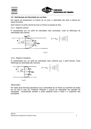 __________________________________________________________________________________
3.5 - Distribuição de Velocidade em um Duto
Em regime de escoamento no interior de um duto, a velocidade não será a mesma em
todos os pontos.
Será máxima no ponto central do duto e mínima na parede do duto.
3.5.1 - Regime Laminar
É caracterizado por um perfil de velocidade mais acentuado, onde as diferenças de
velocidades são maiores.

                                                                        x
                                                                            2

                                                       Vx = Vmáx . 1 −   
                                                                          
                                                                        R 
                                                                            




                                          Fig. 01



3.5.2 - Regime Turbulento
É caracterizado por um perfil de velocidade mais uniforme que o perfil laminar. Suas
diferenças de velocidade são menores.
                                                              1
                                                        x n 
                                       Vx = Vmáx    . 1 −   
                                                            
                                                        R 
                                                               




              Fig. 02


Observação:
Por estas duas fórmulas percebe-se que a velocidade de um fluido na superfície da seção
de um duto é zero (0). Podemos entender o porque da velocidade nas paredes da
tubulações considerando também o atrito existente entre o fluido e a superfície das
tubulações.




__________________________________________________________________________________
SENAI
Departamento Regional do Espírito Santo                                              8
 