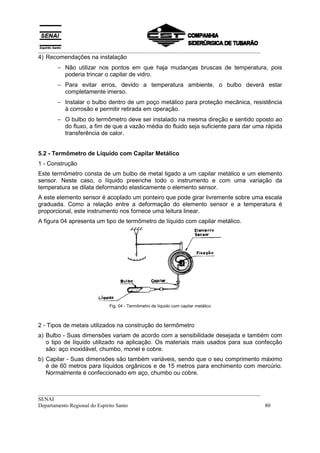 __________________________________________________________________________________
4) Recomendações na instalação
       − Não utilizar nos pontos em que haja mudanças bruscas de temperatura, pois
         poderia trincar o capilar de vidro.
       − Para evitar erros, devido a temperatura ambiente, o bulbo deverá estar
         completamente imerso.
       − Instalar o bulbo dentro de um poço metálico para proteção mecânica, resistência
         à corrosão e permitir retirada em operação.
       − O bulbo do termômetro deve ser instalado na mesma direção e sentido oposto ao
         do fluxo, a fim de que a vazão média do fluido seja suficiente para dar uma rápida
         transferência de calor.


5.2 - Termômetro de Líquido com Capilar Metálico
1 - Construção
Este termômetro consta de um bulbo de metal ligado a um capilar metálico e um elemento
sensor. Neste caso, o líquido preenche todo o instrumento e com uma variação da
temperatura se dilata deformando elasticamente o elemento sensor.
A este elemento sensor é acoplado um ponteiro que pode girar livremente sobre uma escala
graduada. Como a relação entre a deformação do elemento sensor e a temperatura é
proporcional, este instrumento nos fornece uma leitura linear.
A figura 04 apresenta um tipo de termômetro de líquido com capilar metálico.




                          Fig. 04 - Termômetro de líquido com capilar metálico



2 - Tipos de metais utilizados na construção do termômetro
a) Bulbo - Suas dimensões variam de acordo com a sensibilidade desejada e também com
   o tipo de líquido utilizado na aplicação. Os materiais mais usados para sua confecção
   são: aço inoxidável, chumbo, monel e cobre.
b) Capilar - Suas dimensões são também variáveis, sendo que o seu comprimento máximo
   é de 60 metros para líquidos orgânicos e de 15 metros para enchimento com mercúrio.
   Normalmente é confeccionado em aço, chumbo ou cobre.


__________________________________________________________________________________
SENAI
Departamento Regional do Espírito Santo                                            80
 
