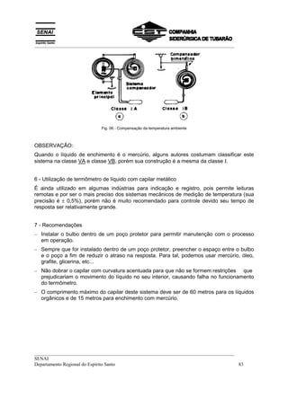 __________________________________________________________________________________




                            Fig. 06 - Compensação da temperatura ambiente



OBSERVAÇÃO:
Quando o líquido de enchimento é o mercúrio, alguns autores costumam classificar este
sistema na classe VA e classe VB, porém sua construção é a mesma da classe Ι.


6 - Utilização de termômetro de líquido com capilar metálico
É ainda utilizado em algumas indústrias para indicação e registro, pois permite leituras
remotas e por ser o mais preciso dos sistemas mecânicos de medição de temperatura (sua
precisão é ± 0,5%), porém não é muito recomendado para controle devido seu tempo de
resposta ser relativamente grande.


7 - Recomendações
– Instalar o bulbo dentro de um poço protetor para permitir manutenção com o processo
  em operação.
– Sempre que for instalado dentro de um poço protetor, preencher o espaço entre o bulbo
  e o poço a fim de reduzir o atraso na resposta. Para tal, podemos usar mercúrio, óleo,
  grafite, glicerina, etc...
– Não dobrar o capilar com curvatura acentuada para que não se formem restrições que
  prejudicariam o movimento do líquido no seu interior, causando falha no funcionamento
  do termômetro.
– O comprimento máximo do capilar deste sistema deve ser de 60 metros para os líquidos
  orgânicos e de 15 metros para enchimento com mercúrio.




__________________________________________________________________________________
SENAI
Departamento Regional do Espírito Santo                                            83
 