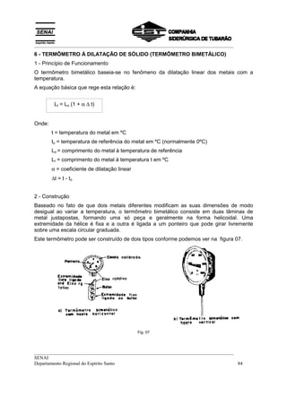 __________________________________________________________________________________
6 - TERMÔMETRO À DILATAÇÃO DE SÓLIDO (TERMÔMETRO BIMETÁLICO)
1 - Princípio de Funcionamento
O termômetro bimetálico baseia-se no fenômeno da dilatação linear dos metais com a
temperatura.
A equação básica que rege esta relação é:


         Lt = Lo (1 + α ∆ t)


Onde:
        t = temperatura do metal em ºC
        to = temperatura de referência do metal em ºC (normalmente 0ºC)
        Lo = comprimento do metal à temperatura de referência
        Lt = comprimento do metal à temperatura t em ºC
        α = coeficiente de dilatação linear
        ∆t = t - to


2 - Construção
Baseado no fato de que dois metais diferentes modificam as suas dimensões de modo
desigual ao variar a temperatura, o termômetro bimetálico consiste em duas lâminas de
metal justapostas, formando uma só peça e geralmente na forma helicoidal. Uma
extremidade da hélice é fixa e a outra é ligada a um ponteiro que pode girar livremente
sobre uma escala circular graduada.
Este termômetro pode ser construído de dois tipos conforme podemos ver na figura 07.




                                              Fig. 07




__________________________________________________________________________________
SENAI
Departamento Regional do Espírito Santo                                            84
 
