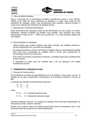 __________________________________________________________________________________
3 - Tipos de Metais Utilizados
Para a construção de um termômetro bimetálico normalmente usa-se o Invar (64%Fe-
36%Ni) como metal de baixo coeficiente de dilatação e o latão como metal de alto
coeficiente de dilatação, porém, para temperaturas mais elevadas, utiliza-se também o
níquel como metal de alto coeficiente de dilatação térmica.
4 - Utilização dos Termômetros Bimetálicos
Estes termômetros têm aplicação similar às dos termômetros de vidro, porém, por serem
resistentes, admitem condições de trabalho mais pesados. São utilizados para medir
temperaturas na faixa de -50 ~ + 500ºC com precisão de ± 1%, onde respostas rápidas não
são exigidas.


5 - Recomendações na instalação
– Utilizar sempre poço protetor metálico para evitar corrosão, dar proteção mecânica e
  permitir manutenção com o processo em operação.
– Em baixa temperatura a caixa do termômetro bimetálico deve ser hermeticamente selada
  para evitar que a penetração da umidade venha a formar gelo, prejudicando os
  componentes internos do instrumento.
– Para evitar erros devido à temperatura ambiente, o bimetálico deve estar completamente
  imerso no fluido.
– A velocidade do fluido deve ser bastante alta a fim de assegurar uma rápida
  transferência de calor.


7 - TERMÔMETRO À PRESSÃO DE GÁS
1 - Princípio de Funcionamento
Os termômetros à pressão de gás baseiam-se na lei de Charles e Gay-Lussac que diz: “A
pressão de um gás é proporcional à temperatura, se mantivesse constante o volume do
gás”.
A equação que expressa matematicamente esta lei é:
        P1 P2       P
          =   =... = n
        T1 T2       Tn

Onde:
        P1; P2; ... ; Pn = pressão absoluta do gás
        T1; T2; ... ; Tn = temperatura absoluta do gás


Conforme podemos observar, as variações de pressão são linearmente dependentes da
temperatura, sendo o volume constante.
Devido a isso, pode-se obter uma escala praticamente linear de temperatura, pois o erro
introduzido pelo fato do gás não ser ideal é desprezível.
__________________________________________________________________________________
SENAI
Departamento Regional do Espírito Santo                                            85
 