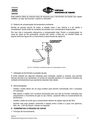 __________________________________________________________________________________
Este sistema utiliza os mesmos tipos de sensores que o termômetro de líquido com capilar
metálico, ou seja: tipo bourdon, espiral ou helicoidal.


6 - Sistema de compensação da temperatura ambiente.
Devido ao grande volume do bulbo, a relação entre o seu volume e a do capilar é
considerável, sendo então as variações de pressão com a temperatura desprezíveis.
Por isso não é necessário efetuarmos a compensação total. Porém a compensação na
caixa às vezes se faz necessária; quando isto ocorre, é feita por um bimetal fixada na
espiral conforme figura 09 e o instrumento é denominado de classe ΙΙΙ.




                     Fig. 09 - Termômetro à pressão de gás com compensação na caixa



7 - Utilização de termômetro à pressão de gás
É ainda utilizado em algumas indústrias para indicação, registro e controle, pois permite
leituras remotas e por apresentar um tempo de resposta pequeno. É o sistema mecânico de
medição de temperatura que apresenta resposta mais rápida.


8 - Recomendações
– Instalar o bulbo dentro de um poço protetor para permitir manutenção com o processo
  em operação.
– Não dobrar o capilar com curvatura acentuada para que não se formem restrições que
  prejudicariam o movimento do gás no seu interior, causando falha no funcionamento do
  termômetro.
– Instalar o bulbo de modo que o comprimento máximo do capilar seja de até 30m.
– Quando usar poço protetor, preencher o espaço entre o bulbo e o poço com glicerina,
  óleo, etc., a fim de reduzir o atraso na resposta.
8 - TERMÔMETRO À PRESSÃO DE VAPOR
1 - Princípio de funcionamento
__________________________________________________________________________________
SENAI
Departamento Regional do Espírito Santo                                            87
 