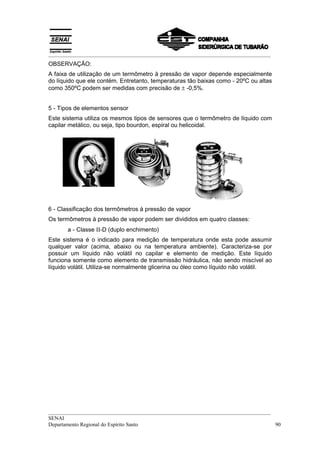 __________________________________________________________________________________
OBSERVAÇÃO:
A faixa de utilização de um termômetro à pressão de vapor depende especialmente
do líquido que ele contém. Entretanto, temperaturas tão baixas como - 20ºC ou altas
como 350ºC podem ser medidas com precisão de ± -0,5%.


5 - Tipos de elementos sensor
Este sistema utiliza os mesmos tipos de sensores que o termômetro de líquido com
capilar metálico, ou seja, tipo bourdon, espiral ou helicoidal.




6 - Classificação dos termômetros à pressão de vapor
Os termômetros à pressão de vapor podem ser divididos em quatro classes:
       a - Classe ΙΙ-D (duplo enchimento)
Este sistema é o indicado para medição de temperatura onde esta pode assumir
qualquer valor (acima, abaixo ou na temperatura ambiente). Caracteriza-se por
possuir um líquido não volátil no capilar e elemento de medição. Este líquido
funciona somente como elemento de transmissão hidráulica, não sendo miscível ao
líquido volátil. Utiliza-se normalmente glicerina ou óleo como líquido não volátil.




__________________________________________________________________________________
SENAI
Departamento Regional do Espírito Santo                                            90
 