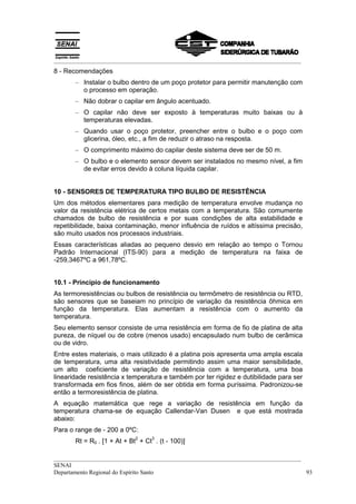 __________________________________________________________________________________
8 - Recomendações
       – Instalar o bulbo dentro de um poço protetor para permitir manutenção com
         o processo em operação.
       – Não dobrar o capilar em ângulo acentuado.
       – O capilar não deve ser exposto à temperaturas muito baixas ou à
         temperaturas elevadas.
       – Quando usar o poço protetor, preencher entre o bulbo e o poço com
         glicerina, óleo, etc., a fim de reduzir o atraso na resposta.
       – O comprimento máximo do capilar deste sistema deve ser de 50 m.
       – O bulbo e o elemento sensor devem ser instalados no mesmo nível, a fim
         de evitar erros devido à coluna líquida capilar.


10 - SENSORES DE TEMPERATURA TIPO BULBO DE RESISTÊNCIA
Um dos métodos elementares para medição de temperatura envolve mudança no
valor da resistência elétrica de certos metais com a temperatura. São comumente
chamados de bulbo de resistência e por suas condições de alta estabilidade e
repetibilidade, baixa contaminação, menor influência de ruídos e altíssima precisão,
são muito usados nos processos industriais.
Essas características aliadas ao pequeno desvio em relação ao tempo o Tornou
Padrão Internacional (ITS-90) para a medição de temperatura na faixa de
-259,3467ºC a 961,78ºC.


10.1 - Princípio de funcionamento
As termoresistências ou bulbos de resistência ou termômetro de resistência ou RTD,
são sensores que se baseiam no princípio de variação da resistência ôhmica em
função da temperatura. Elas aumentam a resistência com o aumento da
temperatura.
Seu elemento sensor consiste de uma resistência em forma de fio de platina de alta
pureza, de níquel ou de cobre (menos usado) encapsulado num bulbo de cerâmica
ou de vidro.
Entre estes materiais, o mais utilizado é a platina pois apresenta uma ampla escala
de temperatura, uma alta resistividade permitindo assim uma maior sensibilidade,
um alto coeficiente de variação de resistência com a temperatura, uma boa
linearidade resistência x temperatura e também por ter rigidez e dutibilidade para ser
transformada em fios finos, além de ser obtida em forma puríssima. Padronizou-se
então a termoresistência de platina.
A equação matemática que rege a variação de resistência em função da
temperatura chama-se de equação Callendar-Van Dusen e que está mostrada
abaixo:
Para o range de - 200 a 0ºC:
                            2     3
       Rt = R0 . [1 + At + Bt + Ct . (t - 100)]

__________________________________________________________________________________
SENAI
Departamento Regional do Espírito Santo                                            93
 