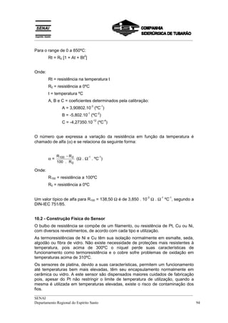 __________________________________________________________________________________


Para o range de 0 a 850ºC:
                             2
        Rt = R0 [1 + At + Bt ]


Onde:
        Rt = resistência na temperatura t
        R0 = resistência a 0ºC
        t = temperatura ºC
        A, B e C = coeficientes determinados pela calibração:
                                      -3          -1
               A = 3,90802.10 (ºC )
                                 -1          -2
               B = -5,802.10 (ºC )
                                       -12             -4
               C = -4,27350.10               (ºC )


O número que expressa a variação da resistência em função da temperatura é
chamado de alfa (α) e se relaciona da seguinte forma:


             R100 − R 0
        α=              (Ω . Ω . ºC )
                              -1   -1
             100 . R 0

Onde:
        R100 = resistência a 100ºC
        R0 = resistência a 0ºC


Um valor típico de alfa para R100 = 138,50 Ω é de 3,850 . 10 Ω . Ω ºC , segundo a
                                                            -3   -1   -1

DIN-IEC 751/85.


10.2 - Construção Física do Sensor
O bulbo de resistência se compõe de um filamento, ou resistência de Pt, Cu ou Ni,
com diversos revestimentos, de acordo com cada tipo e utilização.
As termoresistências de Ni e Cu têm sua isolação normalmente em esmalte, seda,
algodão ou fibra de vidro. Não existe necessidade de proteções mais resistentes à
temperatura, pois acima de 300ºC o níquel perde suas características de
funcionamento como termoresistência e o cobre sofre problemas de oxidação em
temperaturas acima de 310ºC.
Os sensores de platina, devido a suas características, permitem um funcionamento
até temperaturas bem mais elevadas, têm seu encapsulamento normalmente em
cerâmica ou vidro. A este sensor são dispensados maiores cuidados de fabricação
pois, apesar do Pt não restringir o limite de temperatura de utilização, quando a
mesma é utilizada em temperaturas elevadas, existe o risco de contaminação dos
fios.
__________________________________________________________________________________
SENAI
Departamento Regional do Espírito Santo                                            94
 
